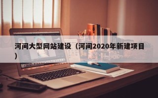长治河间大型网站建设（河间2020年新建项目）