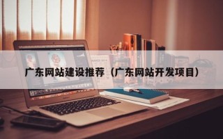 长治广东网站建设推荐（广东网站开发项目）