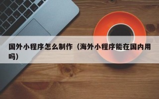 长治国外小程序怎么制作（海外小程序能在国内用吗）