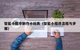 长治智能小程序制作小玩具（智能小程序流程与步骤）