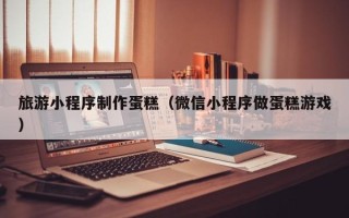 长治旅游小程序制作蛋糕（微信小程序做蛋糕游戏）